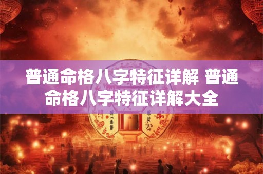 普通命格八字特征详解 普通命格八字特征详解大全 普通命格八字特征详解 普通命格八字特征详解大全