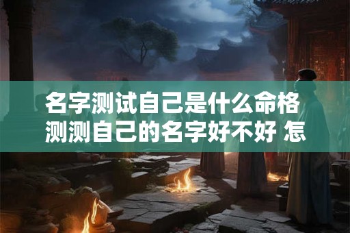 名字测试自己是什么命格 测测自己的名字好不好 怎么测 名字测试自己是什么命格 测测自己的名字好不好 怎么测