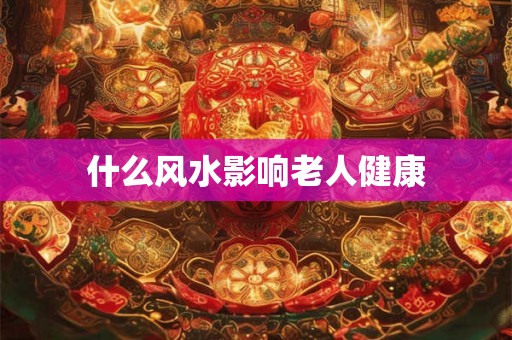 什么风水影响老人健康 什么风水影响老人健康