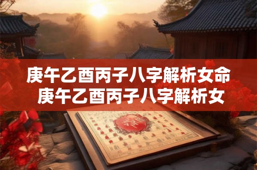 庚午乙酉丙子八字解析女命 庚午乙酉丙子八字解析女命婚姻 庚午乙酉丙子八字解析女命 庚午乙酉丙子八字解析女命婚姻