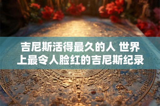 吉尼斯活得最久的人 世界上最令人脸红的吉尼斯纪录
