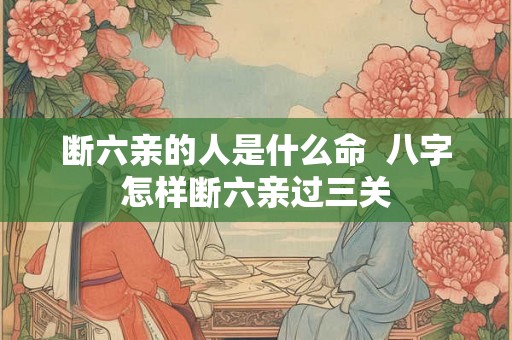 断六亲的人是什么命 八字怎样断六亲过三关 断六亲的人是什么命 八字怎样断六亲过三关