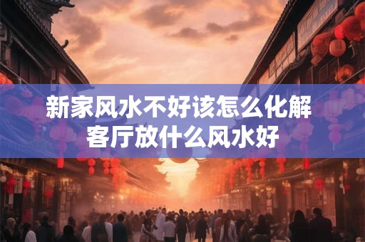 新家风水不好该怎么化解 客厅放什么风水好 新家风水不好该怎么化解 客厅放什么风水好