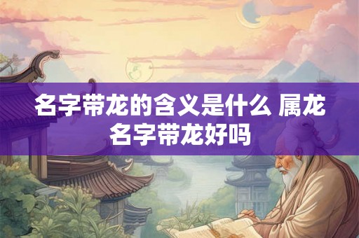 名字带龙的含义是什么 属龙名字带龙好吗 名字带龙的含义是什么 属龙名字带龙好吗