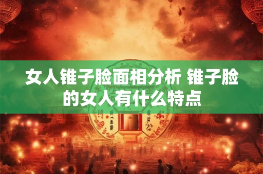 女人锥子脸面相分析 锥子脸的女人有什么特点 女人锥子脸面相分析 锥子脸的女人有什么特点