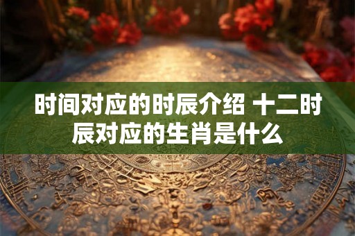 时间对应的时辰介绍 十二时辰对应的生肖是什么 时间对应的时辰介绍 十二时辰对应的生肖是什么