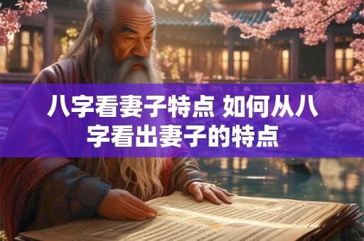 八字看妻子特点 如何从八字看出妻子的特点 八字看妻子特点 如何从八字看出妻子的特点