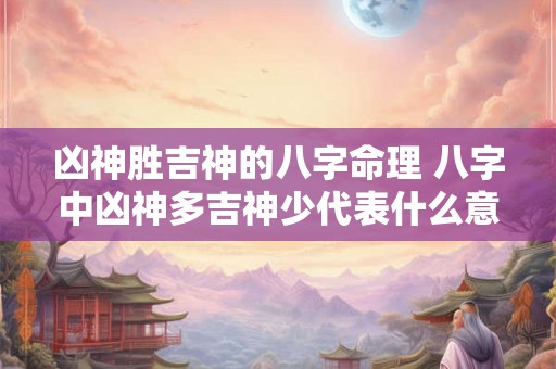 凶神胜吉神的八字命理 八字中凶神多吉神少代表什么意思 