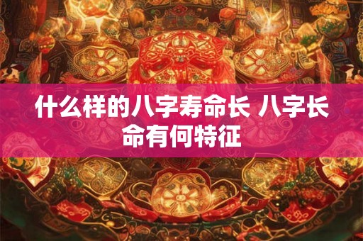 什么样的八字寿命长 八字长命有何特征 什么样的八字寿命长 八字长命有何特征