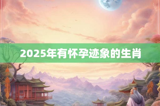 2025年有怀孕迹象的生肖 2025年有怀孕迹象的生肖