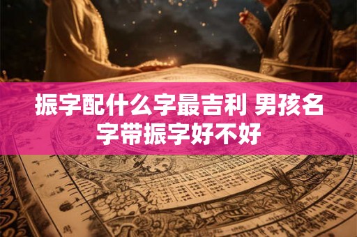 振字配什么字最吉利 男孩名字带振字好不好 振字配什么字最吉利 男孩名字带振字好不好