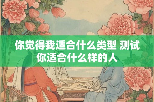 你觉得我适合什么类型 测试你适合什么样的人 你觉得我适合什么类型 测试你适合什么样的人