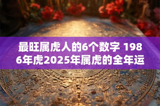最旺属虎人的6个数字 1986年虎2025年属虎的全年运势 最旺属虎人的6个数字 1986年虎2025年属虎的全年运势