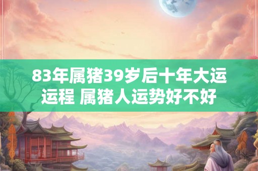 83年属猪39岁后十年大运运程 属猪人运势好不好 83年属猪39岁后十年大运运程 属猪人运势好不好