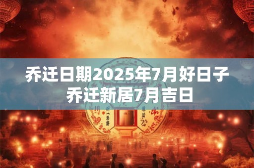 乔迁日期2025年7月好日子 乔迁新居7月吉日 乔迁日期2025年7月好日子 乔迁新居7月吉日