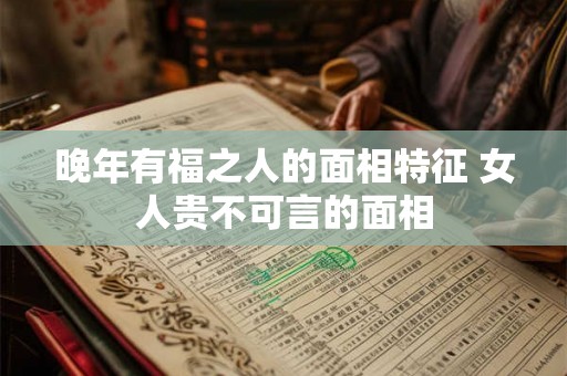 晚年有福之人的面相特征 女人贵不可言的面相 晚年有福之人的面相特征 女人贵不可言的面相