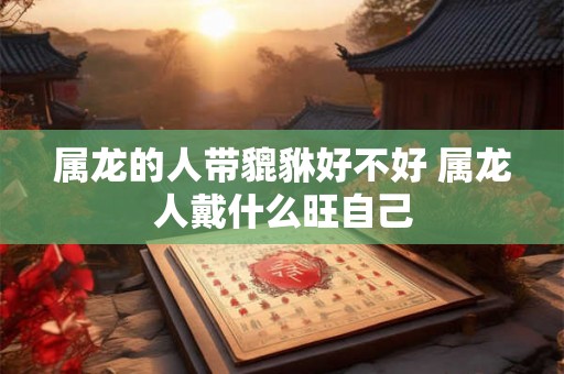 属龙的人带貔貅好不好 属龙人戴什么旺自己