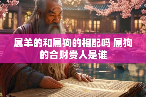 属羊的和属狗的相配吗 属狗的合财贵人是谁 属羊的和属狗的相配吗 属狗的合财贵人是谁