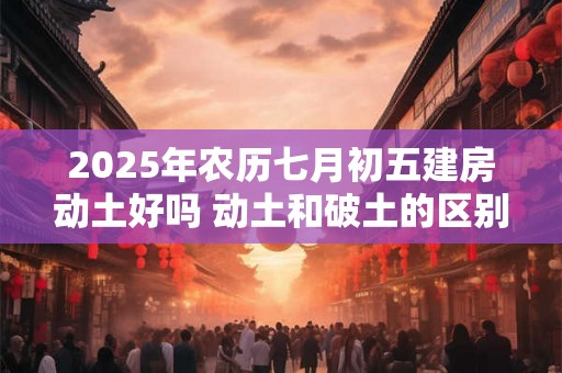 2025年农历七月初五建房动土好吗 动土和破土的区别 2025年农历七月初五建房动土好吗 动土和破土的区别