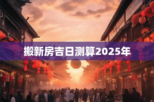 搬新房吉日测算2025年 搬新房吉日测算2025年