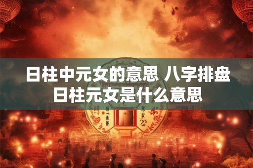 日柱中元女的意思 八字排盘日柱元女是什么意思 日柱中元女的意思 八字排盘日柱元女是什么意思
