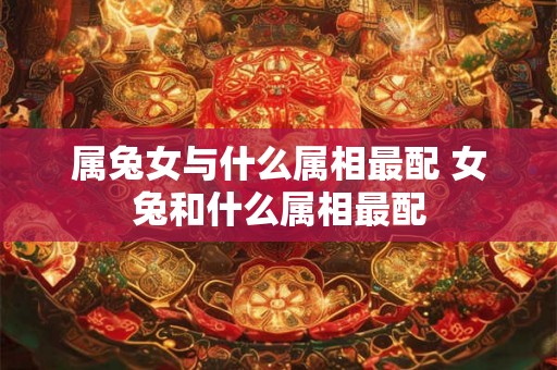 属兔女与什么属相最配 女兔和什么属相最配