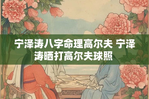 宁泽涛八字命理高尔夫 宁泽涛晒打高尔夫球照 