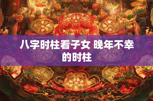 八字时柱看子女 晚年不幸的时柱 八字时柱看子女 晚年不幸的时柱