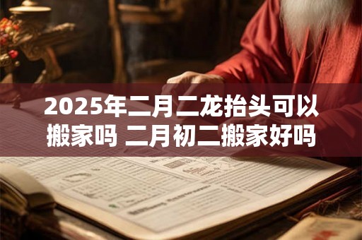 2025年二月二龙抬头可以搬家吗 二月初二搬家好吗 2025年二月二龙抬头可以搬家吗 二月初二搬家好吗
