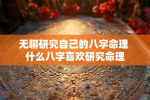 无聊研究自己的八字命理 什么八字喜欢研究命理 无聊研究自己的八字命理 什么八字喜欢研究命理