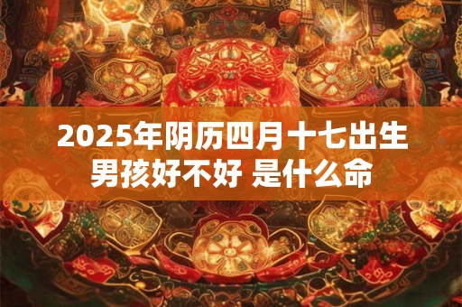 2025年阴历四月十七出生男孩好不好 是什么命 2025年阴历四月十七出生男孩好不好 是什么命