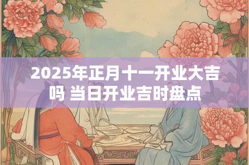 2025年正月十一开业大吉吗 当日开业吉时盘点 2025年正月十一开业大吉吗 当日开业吉时盘点