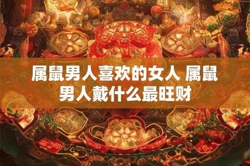 属鼠男人喜欢的女人 属鼠男人戴什么最旺财 属鼠男人喜欢的女人 属鼠男人戴什么最旺财
