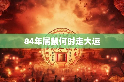 84年属鼠何时走大运 84年属鼠何时走大运