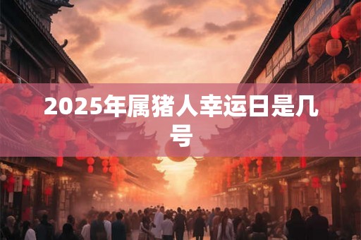 2025年属猪人幸运日是几号 2025年属猪人幸运日是几号