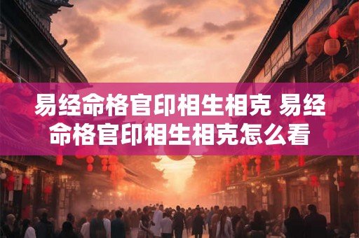 易经命格官印相生相克 易经命格官印相生相克怎么看 易经命格官印相生相克 易经命格官印相生相克怎么看