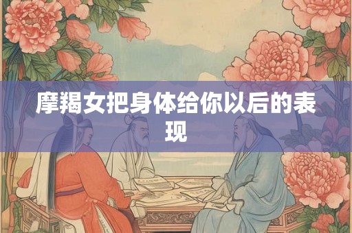 摩羯女把身体给你以后的表现