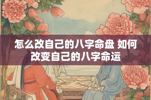 怎么改自己的八字命盘 如何改变自己的八字命运 怎么改自己的八字命盘 如何改变自己的八字命运