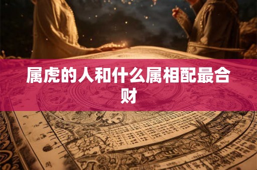属虎的人和什么属相配最合财 属虎的人和什么属相配最合财