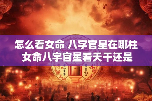 怎么看女命 八字官星在哪柱 女命八字官星看天干还是地支 怎么看女命 八字官星在哪柱 女命八字官星看天干还是地支
