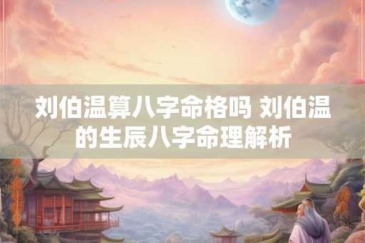 刘伯温算八字命格吗 刘伯温的生辰八字命理解析 刘伯温算八字命格吗 刘伯温的生辰八字命理解析