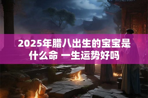 2025年腊八出生的宝宝是什么命 一生运势好吗 2025年腊八出生的宝宝是什么命 一生运势好吗