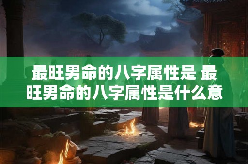最旺男命的八字属性是 最旺男命的八字属性是什么意思 最旺男命的八字属性是 最旺男命的八字属性是什么意思