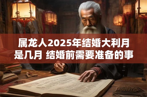 属龙人2025年结婚大利月是几月 结婚前需要准备的事宜 属龙人2025年结婚大利月是几月 结婚前需要准备的事宜