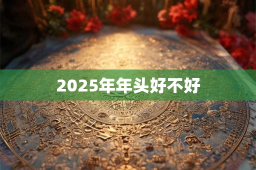 2025年年头好不好 2025年年头好不好