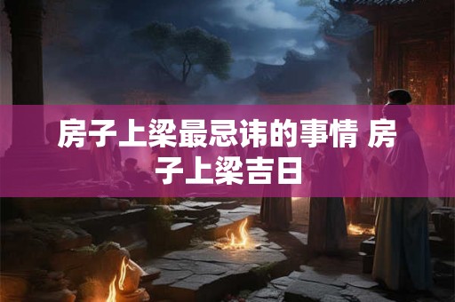 房子上梁最忌讳的事情 房子上梁吉日 房子上梁最忌讳的事情 房子上梁吉日