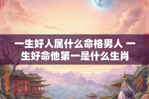 一生好人属什么命格男人 一生好命他第一是什么生肖 一生好人属什么命格男人 一生好命他第一是什么生肖