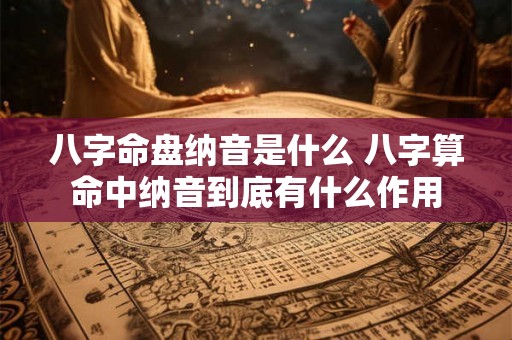 八字命盘纳音是什么 八字算命中纳音到底有什么作用 八字命盘纳音是什么 八字算命中纳音到底有什么作用