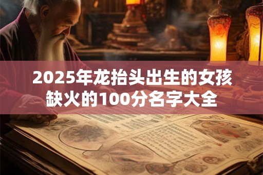 2025年龙抬头出生的女孩缺火的100分名字大全 2025年龙抬头出生的女孩缺火的100分名字大全