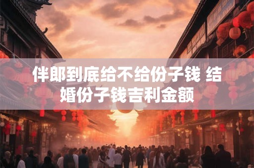 伴郎到底给不给份子钱 结婚份子钱吉利金额 伴郎到底给不给份子钱 结婚份子钱吉利金额